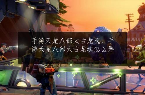 手游天龙八部太古龙魂，手游天龙八部太古龙魂怎么弄