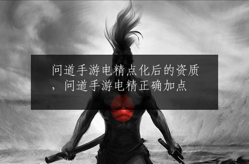 问道手游电精点化后的资质，问道手游电精正确加点
