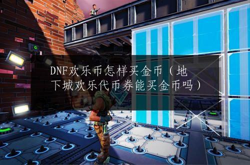 DNF欢乐币怎样买金币（地下城欢乐代币券能买金币吗）