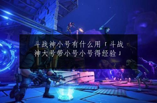 斗战神小号有什么用「斗战神大号带小号小号得经验」