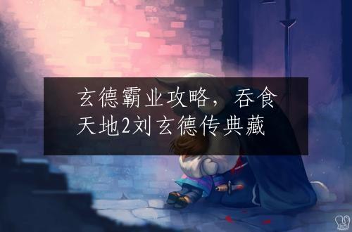 玄德霸业攻略，吞食天地2刘玄德传典藏